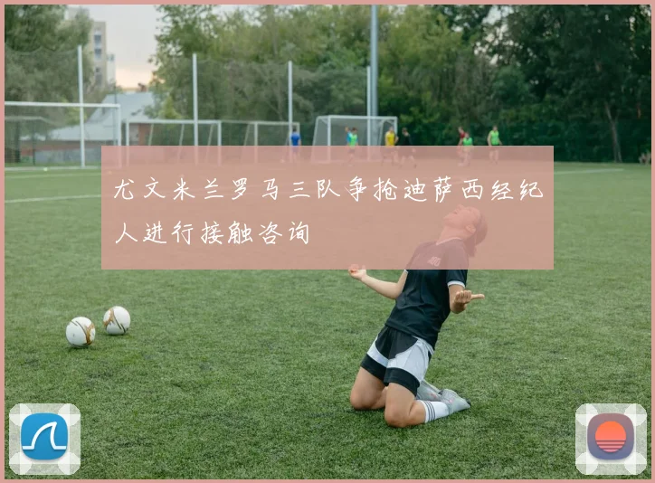 尤文米兰罗马三队争抢迪萨西经纪人进行接触咨询