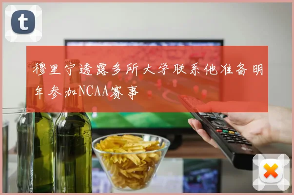穆里宁透露多所大学联系他准备明年参加NCAA赛事