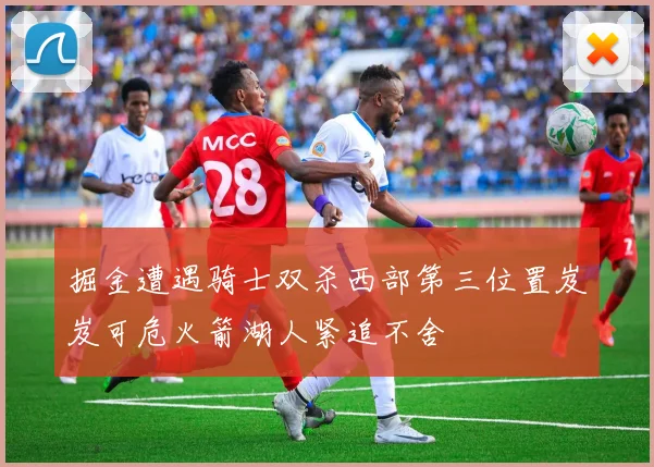 掘金遭遇骑士双杀西部第三位置岌岌可危火箭湖人紧追不舍