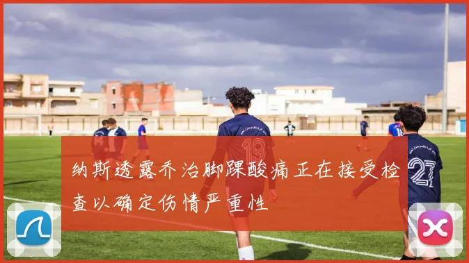 纳斯透露乔治脚踝酸痛正在接受检查以确定伤情严重性