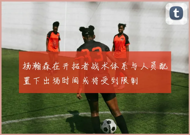 杨瀚森在开拓者战术体系与人员配置下出场时间或将受到限制