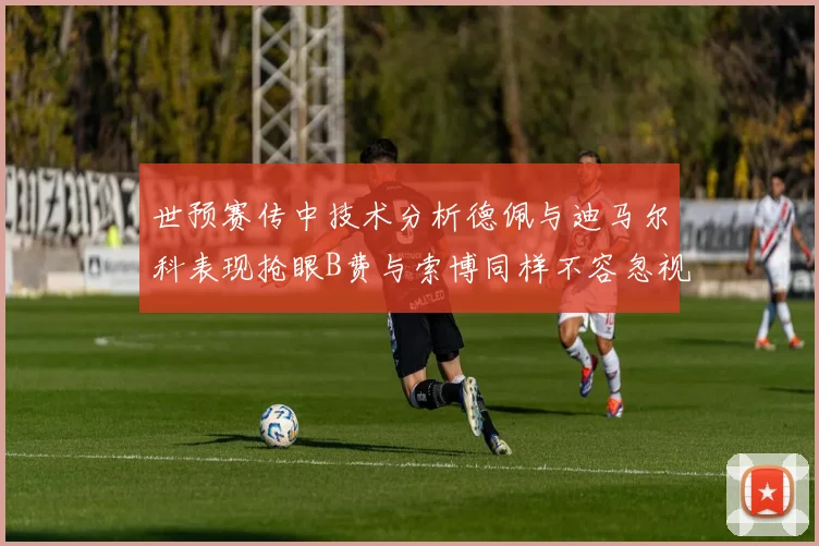 世预赛传中技术分析德佩与迪马尔科表现抢眼B费与索博同样不容忽视