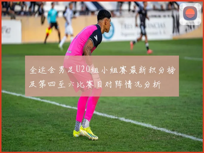 全运会男足U20组小组赛最新积分榜及第四至六比赛日对阵情况分析