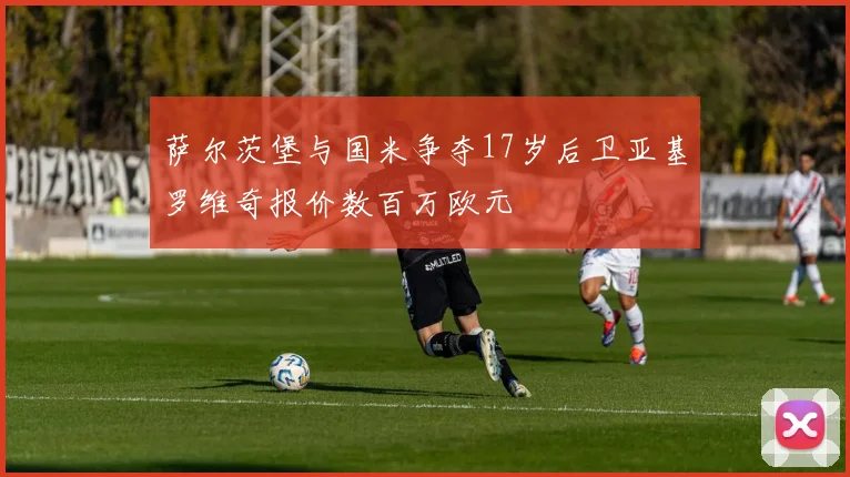 萨尔茨堡与国米争夺17岁后卫亚基罗维奇报价数百万欧元