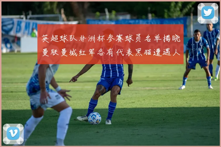 英超球队非洲杯参赛球员名单揭晓曼联曼城红军各有代表黑猫遭遇人员流失