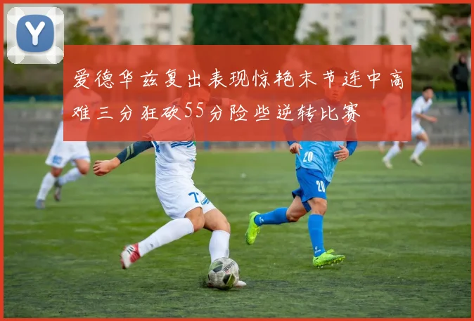 爱德华兹复出表现惊艳末节连中高难三分狂砍55分险些逆转比赛