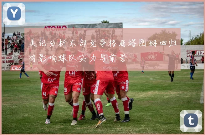 美记分析东部竞争格局塔图姆回归将影响球队实力与前景