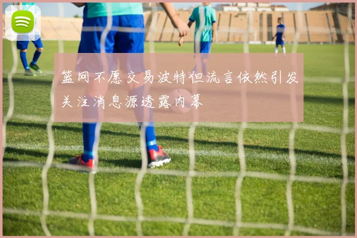 篮网不愿交易波特但流言依然引发关注消息源透露内幕