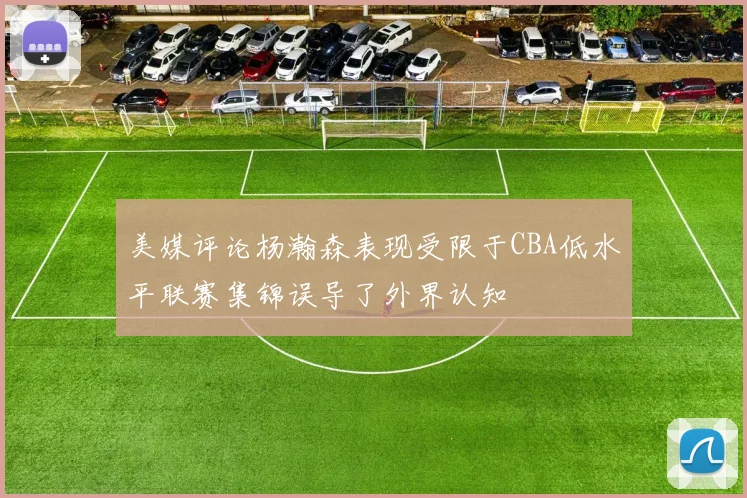 美媒评论杨瀚森表现受限于CBA低水平联赛集锦误导了外界认知