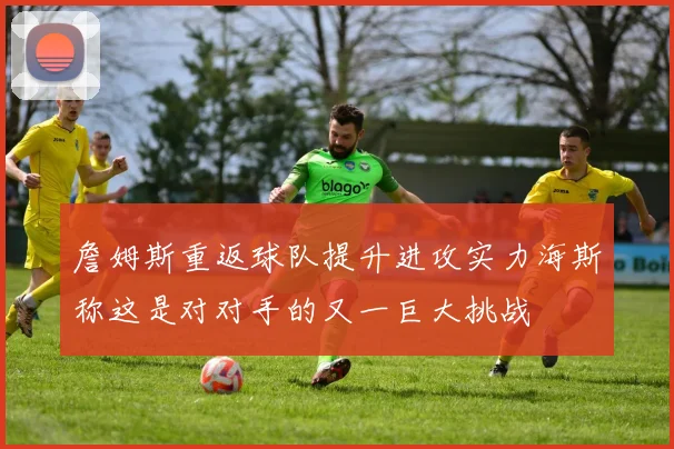 詹姆斯重返球队提升进攻实力海斯称这是对对手的又一巨大挑战