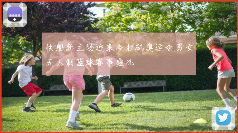 快船新主场迎来洛杉矶奥运会男女五人制篮球赛事盛况