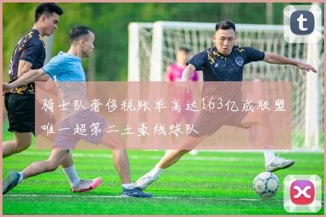 骑士队奢侈税账单高达163亿成联盟唯一超第二土豪线球队