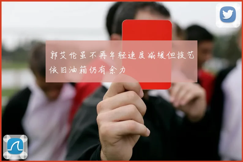 郭艾伦虽不再年轻速度减缓但技艺依旧油箱仍有余力