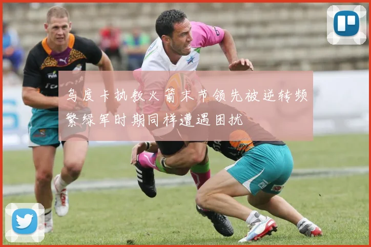 乌度卡执教火箭末节领先被逆转频繁绿军时期同样遭遇困扰