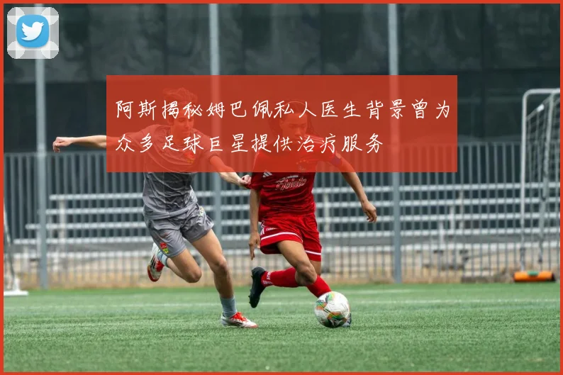 阿斯揭秘姆巴佩私人医生背景曾为众多足球巨星提供治疗服务
