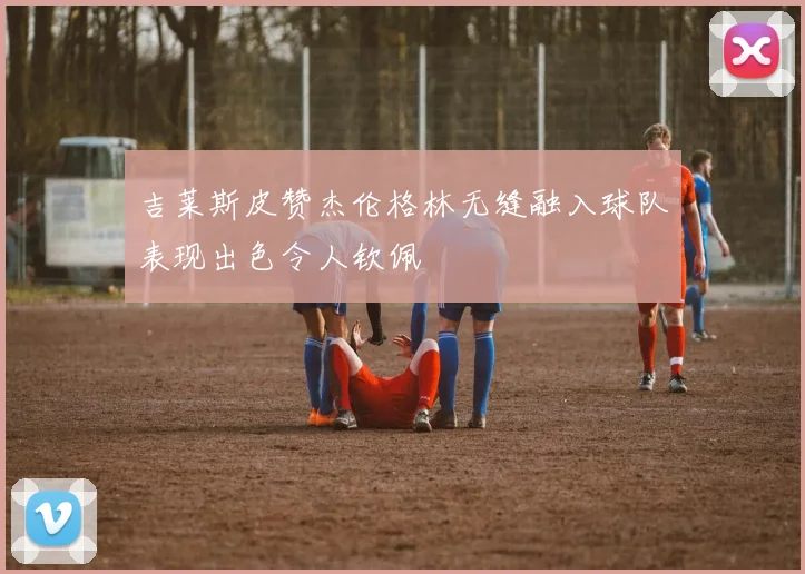 吉莱斯皮赞杰伦格林无缝融入球队表现出色令人钦佩