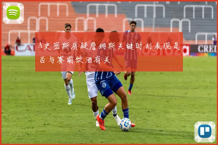 A史密斯质疑詹姆斯关键时刻表现是否与赛前饮酒有关