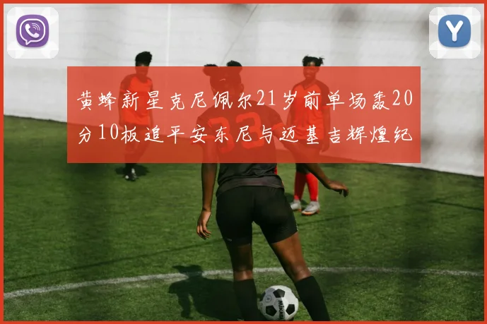黄蜂新星克尼佩尔21岁前单场轰20分10板追平安东尼与迈基吉辉煌纪录