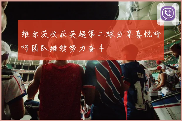 维尔茨收获英超第二球分享喜悦呼吁团队继续努力奋斗
