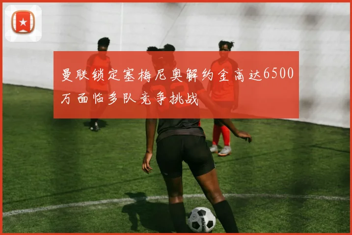 曼联锁定塞梅尼奥解约金高达6500万面临多队竞争挑战